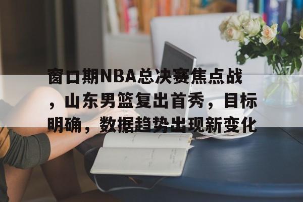 ag体育平台-窗口期NBA总决赛焦点战，山东男篮复出首秀，目标明确，数据趋势出现新变化