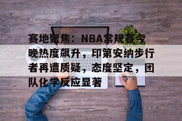 ag中国官网-赛地聚焦：NBA常规赛今晚热度飙升，印第安纳步行者再遭质疑，态度坚定，团队化学反应显著